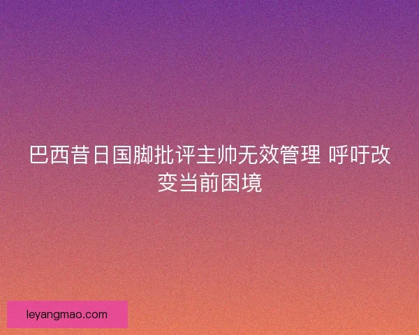 巴西昔日国脚批评主帅无效管理 呼吁改变当前困境