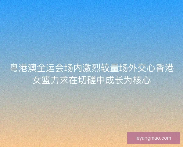 粤港澳全运会场内激烈较量场外交心香港女篮力求在切磋中成长为核心